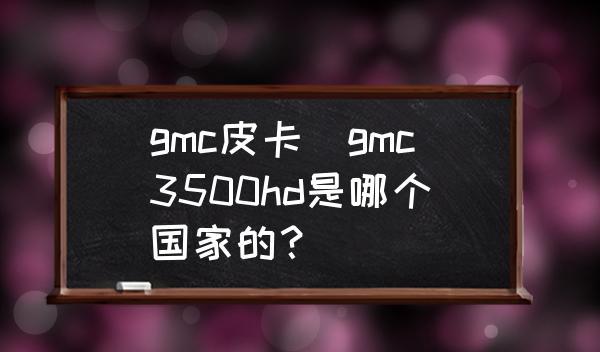 gmc皮卡(gmc3500hd是哪个国家的？)